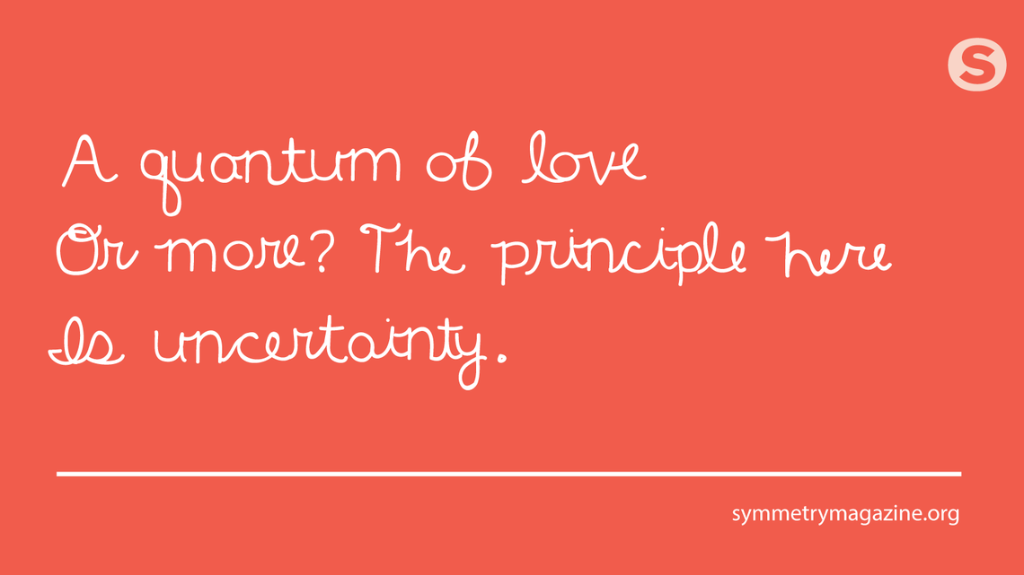 Poem: A quantum of love / Or more? The principle here / Is uncertainty.
